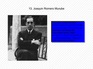 13. Joaquin Romero Murube



                Articulista yypoeta sevillano.
                 Articulista poeta sevillano.
                Recibio el premio postumo de ABC
                 Recibio el premio postumo de ABC
                por sus articulos. Fue redactor de
                 por sus articulos. Fue redactor de
                Mediodía. Sus obras más
                 Mediodía. Sus obras más
                importantes fueron “Siete
                 importantes fueron “Siete
                Romances” “Kasida del olvido” yy
                 Romances” “Kasida del olvido”
                “Sombra apasionada”. Tenia un
                 “Sombra apasionada”. Tenia un
                estilo bastante mezclado.
                 estilo bastante mezclado.
 