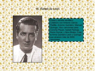 15. Rafael de León


          Poeta y letrista sevillano.
          Colaboro con Antonio Garcia
          Padilla, Antonio Quintero, Manuel
          Quiroga. Hizo canciones para
          Concha Piquer, Isabel Pantoja,
          Rocio Durcal, y Nino Brabo. Creo
          la firma Quintero León y Quiroga,
          que alcanzo más de 5000
          canciones.
 