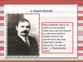 2. Rogelio Buendía




          Poet a onubense, doct or en
          medicina. Fue un poet a
          moder nist a, que a lo lar go de
          su vida f ue sur r ealist a.
          Colabor ó en diver sos
          per iódicos Su obr a más
          impor t ant e f ue dos
          poemar ios “La r ueda de
          color ”, o “Poema de mis
          sueños”.
 
