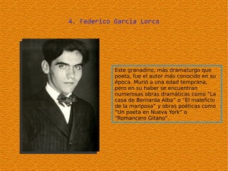 4. Federico Garcia Lorca




            Este granadino, más dramaturgo que
            poeta, fue el autor más conocido en su
            época. Murió a una edad temprana,
            pero en su haber se encuentran
            numerosas obras dramáticas como “La
            casa de Bernarda Alba” o “El maleficio
            de la mariposa” y obras poéticas como
            “Un poeta en Nueva York” o
            “Romancero Gitano”.
 