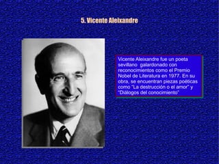 5. Vicente Aleixandre




             Vicente Aleixandre fue un poeta
              Vicente Aleixandre fue un poeta
             sevillano galardonado con
              sevillano galardonado con
             reconocimientos como el Premio
              reconocimientos como el Premio
             Nobel de Literatura en 1977. En su
              Nobel de Literatura en 1977. En su
             obra, se encuentran piezas poéticas
              obra, se encuentran piezas poéticas
             como “La destrucción o el amor” y
              como “La destrucción o el amor” y
             “Diálogos del conocimiento”
              “Diálogos del conocimiento”
 
