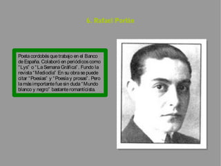 6. Rafael Porlán




Poeta cordobés que trabajo en el Banco
de España. Colaboró en periódicos como
“ Lys” o “ La Semana Gráfica” . Fundo la
revista “ Mediodía” En su obra se puede
citar “ Poesías” y “ Poesía y prosas” . Pero
la más importante fue sin duda “ Mundo
blanco y negro” bastante romantícista.
 