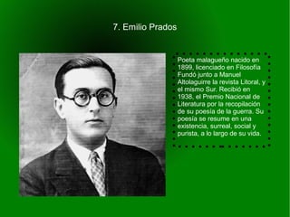7. Emilio Prados


                   Poeta malagueño nacido en
                   1899, licenciado en Filosofía
                   Fundó junto a Manuel
                   Altolaguirre la revista Litoral, y
                   el mismo Sur. Recibió en
                   1938, el Premio Nacional de
                   Literatura por la recopilación
                   de su poesía de la guerra. Su
                   poesía se resume en una
                   existencia, surreal, social y
                   purista, a lo largo de su vida.
 