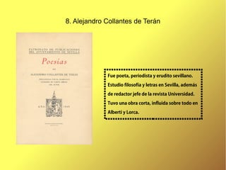 8. Alejandro Collantes de Terán




             Fue poeta, periodista y erudito sevillano.

             Estudio filosofía y letras en Sevilla, además
             de redactor jefe de la revista Universidad.
             Tuvo una obra corta, influida sobre todo en
             Alberti y Lorca.
 