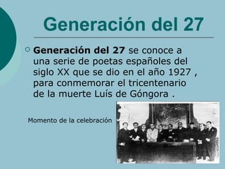 Generación del 27
 Generación del 27 se conoce a
una serie de poetas españoles del
siglo XX que se dio en el año 1927 ,
para conmemorar el tricentenario
de la muerte Luís de Góngora .
Momento de la celebración
 