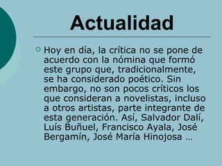 Actualidad
 Hoy en día, la crítica no se pone de
acuerdo con la nómina que formó
este grupo que, tradicionalmente,
se ha considerado poético. Sin
embargo, no son pocos críticos los
que consideran a novelistas, incluso
a otros artistas, parte integrante de
esta generación. Así, Salvador Dalí,
Luís Buñuel, Francisco Ayala, José
Bergamín, José María Hinojosa …
 