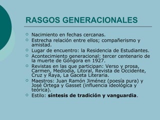 RASGOS GENERACIONALES
 Nacimiento en fechas cercanas.
 Estrecha relación entre ellos; compañerismo y
amistad.
 Lugar de encuentro: la Residencia de Estudiantes.
 Acontecimiento generacional: tercer centenario de
la muerte de Góngora en 1927.
 Revistas en las que participan: Verso y prosa,
Carmen, Mediodía, Litoral, Revista de Occidente,
Cruz y Raya, La Gaceta Literaria.
 Maestros: Juan Ramón Jiménez (poesía pura) y
José Ortega y Gasset (influencia ideológica y
teórica).
 Estilo: síntesis de tradición y vanguardia.
 
