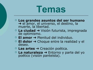 Temas
 Los grandes asuntos del ser humano
el amor, el universo, el destino, la➜
muerte, la libertad.
 La ciudad Visión futurista, impregnada➜
de optimismo.
 El amor Plenitud del individuo.➜
 El dolor Choque entre la realidad y el➜
deseo.
 Las artes Creación poética.➜
 La naturaleza Entorno y parte del yo➜
poético (visión panteísta).
 