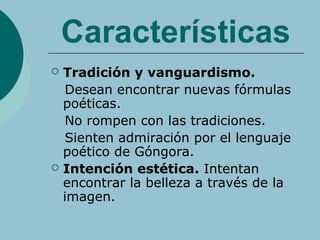 Características
 Tradición y vanguardismo.
Desean encontrar nuevas fórmulas
poéticas.
No rompen con las tradiciones.
Sienten admiración por el lenguaje
poético de Góngora.
 Intención estética. Intentan
encontrar la belleza a través de la
imagen.
 