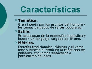Características
 Temática.
Gran interés por los asuntos del hombre y
los temas cargados de raíces populares.
 Estilo.
Se preocupan de la expresión lingüística y
buscan un lenguaje cargado de lirismo.
 Métrica.
Estrofas tradicionales, clásicas y el verso
libre y buscan el ritmo en la repetición de
palabras, esquemas sintácticos o
paralelismo de ideas.
 