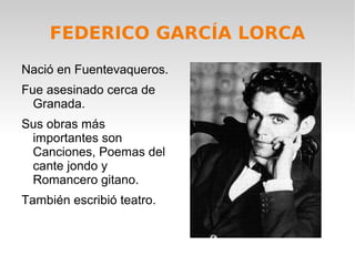 FEDERICO GARCÍA LORCA
Nació en Fuentevaqueros.
Fue asesinado cerca de
Granada.
Sus obras más
importantes son
Canciones, Poemas del
cante jondo y
Romancero gitano.
También escribió teatro.
 