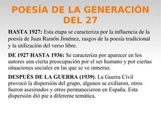 POESÍA DE LA GENERACIÓN
DEL 27
HASTA 1927: Esta etapa se caracteriza por la influencia de la 
poesía de Juan Ramón Jiménez, rasgos de la poesía tradicional 
y la utilización del verso libre.
DE 1927 HASTA 1936: Se caracteriza por aparecer en los
autores una cierta preocupación por el ser humano y por ciertas
situaciones sociales en las que se ve inmerso.
DESPUÉS DE LA GUERRA (1939). La Guerra Civil
provocó la dispersión del grupo, algunos se exiliaron, otros
fueron asesinados y otros permanecieron en España. Esta
dispersión dió pie a diferente temática.
 