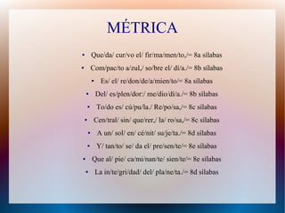 MÉTRICA
● Que/da/ cur/vo el/ fir/ma/men/to,/= 8a sílabas
● Com/pac/to a/zul,/ so/bre el/ dí/a./= 8b sílabas
● Es/ el/ re/don/de/a/mien/to/= 8a sílabas
● Del/ es/plen/dor:/ me/dio/dí/a./= 8b sílabas
● To/do es/ cú/pu/la./ Re/po/sa,/= 8c sílabas
● Cen/tral/ sin/ que/rer,/ la/ ro/sa,/= 8c sílabas
● A un/ sol/ en/ cé/nit/ su/je/ta./= 8d sílabas
● Y/ tan/to/ se/ da el/ pre/sen/te/= 8e sílabas
● Que al/ pie/ ca/mi/nan/te/ sien/te/= 8e sílabas
● La in/te/gri/dad/ del/ pla/ne/ta./= 8d sílabas
 