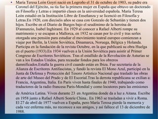 ● María Teresa León Goyri nació en Logroño el 31 de octubre de 1903, su padre era
Coronel del Ejército, su tía fue la primera mujer en España que obtuvo un doctorado
en Filosofía y Letras e impartió clases en la universidad española. María Teresa
León estudió en la Institución Libre de Enseñanza y se licenció en Filosofía y
Letras.En 1920, con dieciséis años se casa con Gonzalo de Sebastián y tienen dos
hijos. Escribe en el Diario de Burgos bajo el seudónimo de la heroína de
D'annunzio, Isabel Inghirami. En 1929 al conocer a Rafael Alberti rompe su
matrimonio y se escapan a Mallorca, en 1932 se casan por lo civil y tras serles
otorgada una pensión para estudiar el movimiento teatral europeo comienzan a
viajar por Berlín, la Unión Soviética, Dinamarca, Noruega, Bélgica y Holanda.
Participa en la fundación de la revista Octubre, en la que publicará su obra Huelga
en el puerto (1933).En 1934 vuelven a la Unión Soviética para asistir al Primer
Congreso de Escritores Soviéticos. Tras el estallido de la Revolución de Asturias se
van a los Estados Unidos, para recaudar fondos para los obreros
damnificados.Estalla la guerra civil cuando están en Ibiza. Fue secretaria de la
Alianza de Escritores Antifascistas, y fundó la revista El Mono Azul, participó en la
Junta de Defensa y Protección del Tesoro Artístico Nacional que trasladó las obras
de arte del Museo del Prado y de El Escorial.Tras la derrota republicana se exilian a:
Francia, Argentina, Italia. En París viven hasta finales de 1940, trabajando como
traductores de la radio francesa Paris-Mondial y como locutores para las emisiones
de América Latina. Viven durante 23 en Argentina donde da a luz a Aitana. Escribe
en 1958 junto a Rafael Alberti Sonríe China.. En 1963 se trasladan a vivir a Roma.
El 27 de abril de 1977 vuelven a España, pero María Teresa pierde la memoria y
cada vez enferma más, no reconoce a sus amigos, y así fallece el 13 de diciembre de
1988.
 