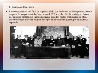 ● El Tiempo de Postguerra.
● Las consecuencias del final de la guerra civil, con la derrota de la República, para la
mayoría de los poetas de la Generación del 27, son el exilio, la nostalgia, el dolor
por la patria perdida. En tierra americana, aquellos poetas continuaron su obra,
desde entonces marcada en gran parte por la herida de la guerra, por la añoranza
española.
 