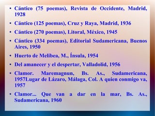 ● Cántico (75 poemas), Revista de Occidente, Madrid,
1928
● Cántico (125 poemas), Cruz y Raya, Madrid, 1936
● Cántico (270 poemas), Litoral, México, 1945
● Cántico (334 poemas), Editorial Sudamericana, Buenos
Aires, 1950
● Huerto de Melibea, M., Ínsula, 1954
● Del amanecer y el despertar, Valladolid, 1956
● Clamor. Maremagnun, Bs. As., Sudamericana,
1957Lugar de Lázaro, Málaga, Col. A quien conmigo va,
1957
● Clamor... Que van a dar en la mar, Bs. As.,
Sudamericana, 1960
 