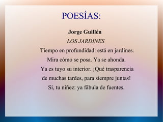 POESÍAS:
Jorge Guillén
LOS JARDINES
Tiempo en profundidad: está en jardines.
Mira cómo se posa. Ya se ahonda.
Ya es tuyo su interior. ¡Qué trasparencia
de muchas tardes, para siempre juntas!
Sí, tu niñez: ya fábula de fuentes.
 