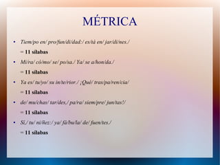 MÉTRICA
● Tiem/po en/ pro/fun/di/dad:/ es/tá en/ jar/di/nes./
= 11 sílabas
● Mi/ra/ có/mo/ se/ po/sa./ Ya/ se a/hon/da./
= 11 sílabas
● Ya es/ tu/yo/ su in/te/rior./ ¡Qué/ tras/pa/ren/cia/
= 11 sílabas
● de/ mu/chas/ tar/des,/ pa/ra/ siem/pre/ jun/tas!/
= 11 sílabas
● Sí,/ tu/ ni/ñez:/ ya/ fá/bu/la/ de/ fuen/tes./
= 11 sílabas
 