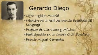 Gerardo Diego
•1896 – 1987; Madrid
•Miembro de la Real Academia Española del
Lenguaje
•Profesor de Literatura y Música
•Participación en la Guerra Civil Española
•Premio Miguel Cervantes
 