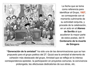 La fecha que se toma
como referencia para
identificar al Grupo, 1927,
se corresponde con el
momento culminante de
su actividad conjunta, y
procede de la celebración,
en un acto en el Ateneo
de Sevilla al que
acudieron la mayor parte
de estos poetas, del III
Centenario de la muerte
de Góngora
“Generación de la amistad” ha sido una de las denominaciones que se han
propuesto para el grupo poético del 27. Quizá sea la amistad el elemento de
cohesión más destacado del grupo. Amistad que se refleja en la intensa
correspondencia epistolar, la participación en proyectos comunes, la convivencia
prolongada, las afectuosas dedicatorias de sus obras, etc.
 