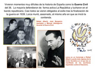 Vivieron momentos muy difíciles de la historia de España como la Guerra Civil
del 36. La mayoría defendieron de forma activa La República y lucharon en el
bando republicano. Casi todos se vieron obligados al exilio tras la finalización de
la guerra en 1939. Lorca murió, asesinado, el mismo año en que se inició la
contienda.
Rafael Alberti, José Bergamín
(sentado) y Manuel Altolaguirre
durante la Guerra Civil.
Lorca en un homenaje a Rafael
Alberti cuando éste regresa de la
Unión Soviética en el que lee un
manifiesto de los escritores
españoles contra el fascismo.
 