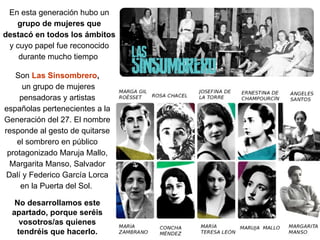 Son Las Sinsombrero,
un grupo de mujeres
pensadoras y artistas
españolas pertenecientes a la
Generación del 27. El nombre
responde al gesto de quitarse
el sombrero en público
protagonizado Maruja Mallo,
Margarita Manso, Salvador
Dalí y Federico García Lorca
en la Puerta del Sol.
No desarrollamos este
apartado, porque seréis
vosotros/as quienes
tendréis que hacerlo.
En esta generación hubo un
grupo de mujeres que
destacó en todos los ámbitos
y cuyo papel fue reconocido
durante mucho tiempo
 