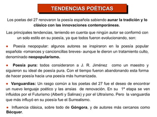 Los poetas del 27 renovaron la poesía española sabiendo aunar la tradición y lo
clásico con las innovaciones contemporáneas.
Las principales tendencias, teniendo en cuenta que ningún autor se conformó con
un solo estilo en su poesía, ya que todos fueron evolucionando, son:
● Poesía neopopular: algunos autores se inspiraron en la poesía popular
española -romances y cancioncillas breves- aunque le dieron un tratamiento culto,
denominado neopopularismo.
● Poesía pura: todos consideraron a J. R. Jiménez como un maestro y
siguieron su ideal de poesía pura. Con el tiempo fueron abandonando esta forma
de hacer poesía hacia una poesía más humanizada.
● Vanguardias: Un rasgo común a los poetas del 27 fue el deseo de encontrar
un nuevo lenguaje poético y las ansias de renovación. En su 1ª etapa se ven
influidos por el Futurismo (Alberti y Salinas) y por el Ultraísmo. Pero la vanguardia
que más influyó en su poesía fue el Surrealismo.
TENDENCIAS POÉTICAS
TENDENCIAS POÉTICAS
● Influencia clásica, sobre todo de Góngora, y de autores más cercanos como
Bécquer.
 