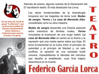 Las obras fundamentales de la dramaturgia
lorquiana son las tragedias de tema rural: Bodas
de sangre, Yerma y La casa de Bernarda Alba,
considerada como su obra maestra.
Bodas de sangre desarrolla una historia pasional
entre miembros de familias rivales, Yerma
inmortaliza la frustración de una mujer estéril. La
casa de Bernarda Alba se centra en la tiranía y la
represión que una madre ejerce sobre sus hijas. El
tema fundamental es la lucha entre el principio de
autoridad y el principio de libertad y, en este
conflicto, la opresión de una sociedad hostil
vencerá, imposibilitando la felicidad del individuo
que desafía lo establecido, cuyo final trágico
desemboca en la muerte.
En los años 30, fundó el
grupo "La Barraca", que
recorría los pueblos de
España representando
obras clásicas y
modernas para acercar
el teatro a la gente.
Además de poesía, algunos autores de la Generación del
27 escribieron teatro. El más destacado fue Lorca.
 