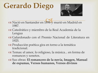 Gerardo Diego 
 
 Nació en Santander en 1896 y murió en Madrid en 
1987. 
 Catedrático y miembro de la Real Academia de la 
Lengua 
 Galardonado con el Premio Nacional de Literatura en 
1925. 
 Producción poética gira en torno a la temática 
tradicional. 
 Temas: el amor, lo religioso, la música... en forma de 
romances y sonetos. 
 Sus obras: El romancero de la novia, Imagen, Manual 
de espumas, Versos humanos, Versos divinos 
 