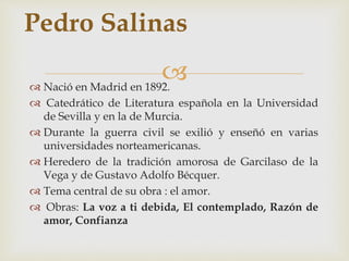 Pedro Salinas 
 
 Nació en Madrid en 1892. 
 Catedrático de Literatura española en la Universidad 
de Sevilla y en la de Murcia. 
 Durante la guerra civil se exilió y enseñó en varias 
universidades norteamericanas. 
 Heredero de la tradición amorosa de Garcilaso de la 
Vega y de Gustavo Adolfo Bécquer. 
 Tema central de su obra : el amor. 
 Obras: La voz a ti debida, El contemplado, Razón de 
amor, Confianza 
 