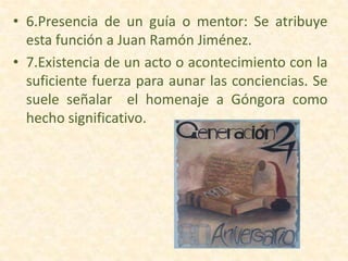 • 6.Presencia de un guía o mentor: Se atribuye
esta función a Juan Ramón Jiménez.
• 7.Existencia de un acto o acontecimiento con la
suficiente fuerza para aunar las conciencias. Se
suele señalar el homenaje a Góngora como
hecho significativo.
 