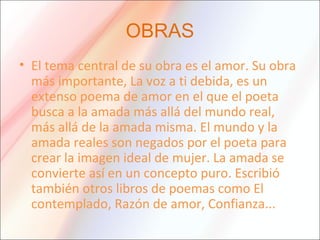 OBRAS
• El tema central de su obra es el amor. Su obra
más importante, La voz a ti debida, es un
extenso poema de amor en el que el poeta
busca a la amada más allá del mundo real,
más allá de la amada misma. El mundo y la
amada reales son negados por el poeta para
crear la imagen ideal de mujer. La amada se
convierte así en un concepto puro. Escribió
también otros libros de poemas como El
contemplado, Razón de amor, Confianza...
 