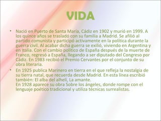 VIDA
• Nació en Puerto de Santa María, Cádiz en 1902 y murió en 1999. A
los quince años se trasladó con su familia a Madrid. Se afilió al
partido comunista y participó activamente en la política durante la
guerra civil. Al acabar dicha guerra se exilió, viviendo en Argentina y
en Italia. Con el cambio político de España después de la muerte de
Franco, regresó a España, llegando a ser diputado del Congreso por
Cádiz. En 1983 recibió el Premio Cervantes por el conjunto de su
obra literaria.
• En 1925 publica Marinero en tierra en el que refleja la nostalgia de
su tierra natal, que recuerda desde Madrid. En esta línea escribió
también: El alba del alhelí, La amante.
En 1928 aparece su obra Sobre los ángeles, donde rompe con el
lenguaje poético tradicional y utiliza técnicas surrealistas.
 