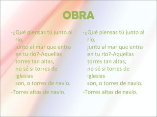 OBRA
-¿Qué piensas tú junto al
río,
junto al mar que entra
en tu río?-Aquellas
torres tan altas,
no sé si torres de
iglesias
son, o torres de navío.
-Torres altas de navío.
-¿Qué piensas tú junto al
río,
junto al mar que entra
en tu río?-Aquellas
torres tan altas,
no sé si torres de
iglesias
son, o torres de navío.
-Torres altas de navío.
 