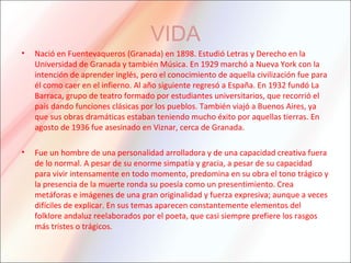 VIDA
• Nació en Fuentevaqueros (Granada) en 1898. Estudió Letras y Derecho en la
Universidad de Granada y también Música. En 1929 marchó a Nueva York con la
intención de aprender inglés, pero el conocimiento de aquella civilización fue para
él como caer en el infierno. Al año siguiente regresó a España. En 1932 fundó La
Barraca, grupo de teatro formado por estudiantes universitarios, que recorrió el
país dando funciones clásicas por los pueblos. También viajó a Buenos Aires, ya
que sus obras dramáticas estaban teniendo mucho éxito por aquellas tierras. En
agosto de 1936 fue asesinado en Viznar, cerca de Granada.
• Fue un hombre de una personalidad arrolladora y de una capacidad creativa fuera
de lo normal. A pesar de su enorme simpatía y gracia, a pesar de su capacidad
para vivir intensamente en todo momento, predomina en su obra el tono trágico y
la presencia de la muerte ronda su poesía como un presentimiento. Crea
metáforas e imágenes de una gran originalidad y fuerza expresiva; aunque a veces
difíciles de explicar. En sus temas aparecen constantemente elementos del
folklore andaluz reelaborados por el poeta, que casi siempre prefiere los rasgos
más tristes o trágicos.
 