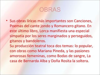 OBRAS
• Sus obras líricas más importantes son Canciones,
Poemas del cante jondo y Romancero gitano. En
este último libro, Lorca manifiesta una especial
simpatía por los seres marginados y perseguidos,
gitanos y bandoleros.
Su producción teatral toca dos temas: lo popular,
con obras como Mariana Pineda, y las pasiones
amorosas femeninas, como Bodas de sangre, La
casa de Bernarda Alba y Doña Rosita la soltera.
 