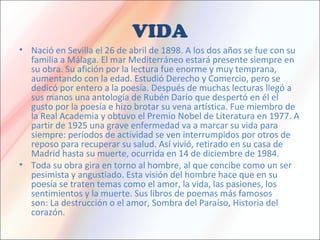 VIDA
• Nació en Sevilla el 26 de abril de 1898. A los dos años se fue con su
familia a Málaga. El mar Mediterráneo estará presente siempre en
su obra. Su afición por la lectura fue enorme y muy temprana,
aumentando con la edad. Estudió Derecho y Comercio, pero se
dedicó por entero a la poesía. Después de muchas lecturas llegó a
sus manos una antología de Rubén Darío que despertó en él el
gusto por la poesía e hizo brotar su vena artística. Fue miembro de
la Real Academia y obtuvo el Premio Nobel de Literatura en 1977. A
partir de 1925 una grave enfermedad va a marcar su vida para
siempre: períodos de actividad se ven interrumpidos por otros de
reposo para recuperar su salud. Así vivió, retirado en su casa de
Madrid hasta su muerte, ocurrida en 14 de diciembre de 1984.
• Toda su obra gira en torno al hombre, al que concibe como un ser
pesimista y angustiado. Esta visión del hombre hace que en su
poesía se traten temas como el amor, la vida, las pasiones, los
sentimientos y la muerte. Sus libros de poemas más famosos
son: La destrucción o el amor, Sombra del Paraíso, Historia del
corazón.
 