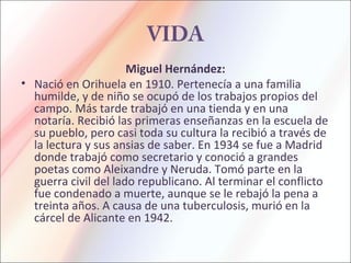VIDA
Miguel Hernández:
• Nació en Orihuela en 1910. Pertenecía a una familia
humilde, y de niño se ocupó de los trabajos propios del
campo. Más tarde trabajó en una tienda y en una
notaría. Recibió las primeras enseñanzas en la escuela de
su pueblo, pero casi toda su cultura la recibió a través de
la lectura y sus ansias de saber. En 1934 se fue a Madrid
donde trabajó como secretario y conoció a grandes
poetas como Aleixandre y Neruda. Tomó parte en la
guerra civil del lado republicano. Al terminar el conflicto
fue condenado a muerte, aunque se le rebajó la pena a
treinta años. A causa de una tuberculosis, murió en la
cárcel de Alicante en 1942.
 
