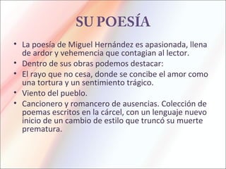 SU POESÍA
• La poesía de Miguel Hernández es apasionada, llena
de ardor y vehemencia que contagian al lector.
• Dentro de sus obras podemos destacar:
• El rayo que no cesa, donde se concibe el amor como
una tortura y un sentimiento trágico.
• Viento del pueblo.
• Cancionero y romancero de ausencias. Colección de
poemas escritos en la cárcel, con un lenguaje nuevo
inicio de un cambio de estilo que truncó su muerte
prematura.
 