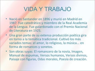 VIDA Y TRABAJO
• Nació en Santander en 1896 y murió en Madrid en
1987. Fue catedrático y miembro de la Real Academia
de la Lengua. Fue galardonado con el Premio Nacional
de Literatura en 1925.
• Una gran parte de su extensa producción poética gira
en torno a la temática tradicional. Cultivó los más
variados temas: el amor, lo religioso, la música... en
forma de romances y sonetos.
• Son obras suyas: El romancero de la novia, Imagen,
Manual de espumas, Versos humanos, Versos divinos,
Paisaje con figuras, Odas morales, Poesía de creación.
 