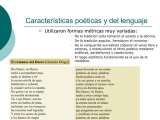 Características poéticas y del lenguaje Utilizaron formas métricas muy variadas:  De la tradición culta tomaron el soneto y la décima. De la tradición popular, heredaron el romance. De la vanguardia surrealista cogieron el verso libre y extenso, y mantuvieron el ritmo poético mediante anáforas, paralelismos y repeticiones. El rasgo estilístico fundamental es el uso de la metáfora. El romance del Duero  (Gerardo Diego) pasas llevando en tus ondas palabras de amor, palabras. Quién pudiera como tú, a la vez quieto y en marcha, cantar siempre el mismo verso pero con distinta agua. Río Duero, río Duero, nadie a estar contigo baja, ya nadie quiere atender tu eterna estrofa olvidada. Sino los enamorados que preguntan por sus almas y siembran en tus espumas palabras de amor, palabras Río Duero, río Duero nadie a acompañarte baja, nadie se detiene a oír tu eterna estrofa de agua. Indiferente o cobarde, la ciudad vuelve la espalda. No quiere ver en tu espejo su muralla desdentada. Tú, viejo Duero, sonríes entre tus barbas de plata, moliendo con tus romances las cosechas mal logradas. Y entre los santos de piedra y los álamos de magia 