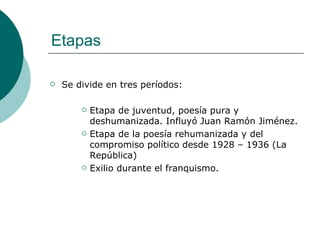 Etapas Se divide en tres períodos: Etapa de juventud, poesía pura y deshumanizada. Influyó Juan Ramón Jiménez. Etapa de la poesía rehumanizada y del compromiso político desde 1928 – 1936 (La República) Exilio durante el franquismo. 