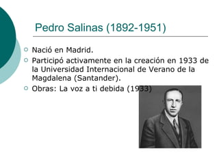 Pedro Salinas   (1892-1951)  Nació en Madrid. Participó activamente en la creación en 1933 de la Universidad Internacional de Verano de la Magdalena (Santander). Obras: La voz a ti debida (1933) 
