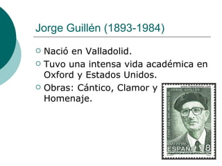 Jorge Guillén  (1893-1984)  Nació en Valladolid.  Tuvo una intensa vida académica en Oxford y Estados Unidos.  Obras: Cántico, Clamor y Homenaje. 