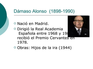 Dámaso Alonso    (1898-1990)  Nació en Madrid. Dirigió la Real Academia   Española entre 1968 y 1982 y recibió el Premio Cervantes en 1978.  Obras:  Hijos de la ira (1944)  