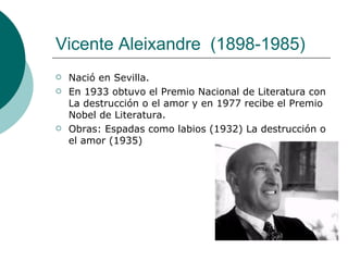 Vicente Aleixandre    (1898-1985)  Nació en Sevilla. En 1933 obtuvo el Premio Nacional de Literatura con La destrucción o el amor y en 1977 recibe el Premio Nobel de Literatura.  Obras: Espadas como labios (1932) La destrucción o el amor (1935) 