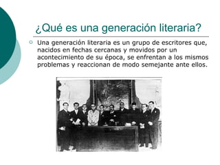 ¿Qué es una generación literaria? Una generación literaria es un grupo de escritores que, nacidos en fechas cercanas y movidos por un acontecimiento de su época, se enfrentan a los mismos problemas y reaccionan de modo semejante ante ellos. 
