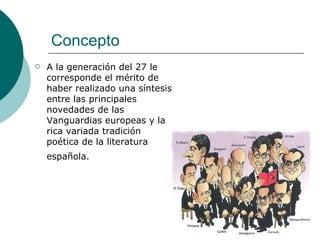 Concepto A la generación del 27 le corresponde el mérito de haber realizado una síntesis entre las principales novedades de las Vanguardias europeas y la rica variada tradición poética de la literatura española.   