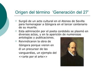 Origen del término  ‘Generación del 27’ Surgió de un acto cultural en el Ateneo de Sevilla para homenajear a Góngora en el tercer centenario de su muerte. Esta admiración por el poeta cordobés se plasmó en diversos actos, y en la aparición de numerosas antologías y publicaciones. Reivindicaron la obra de  Góngora porque vieron en  él un precursor de las  vanguardias, un ejemplo del <<arte por el arte>> 