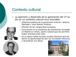 Contexto cultural La aparición y desarrollo de la generación del 27 se dio en un contexto cultural muy favorable: Influencia poética de la generación anterior: Antonio Machado y Juan Ramón Jiménez. Difusión de las vanguardias europeas. Convivieron en la residencia de estudiantes (fundada en Madrid en 1910), centro cultural que les permitió trabar amistad entre ellos. En su época había muchas revistas literarias que les dieron la oportunidad de leer las novedades literarias y de publicar sus obras.  